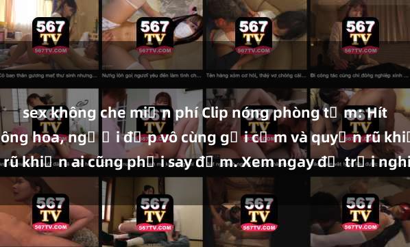 sex không che miễn phí Clip nóng phòng tắm: Hít thở nồng nàn hương bông hoa, người đẹp vô cùng gợi cảm và quyến rũ khiến ai cũng phải say đắm. Xem ngay để trải nghiệm điều đặc biệt!