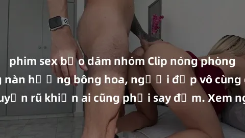 phim sex bạo dâm nhóm Clip nóng phòng tắm: Hít thở nồng nàn hương bông hoa, người đẹp vô cùng gợi cảm và quyến rũ khiến ai cũng phải say đắm. Xem ngay để trải nghiệm điều đặc biệt!