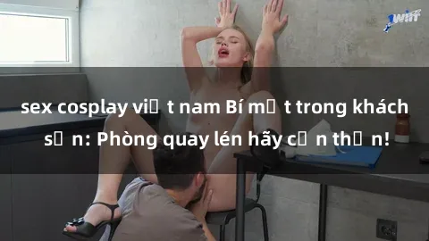 sex cosplay việt nam Bí mật trong khách sạn: Phòng quay lén hãy cẩn thận!