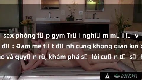 sex phòng tập gym Trải nghiệm mới lạ với sex phòng thay đồ: Đam mê tột đỉnh cùng không gian kín đáo và quyến rũ, khám phá sự lôi cuốn từ sự hấp dẫn của nơi này.