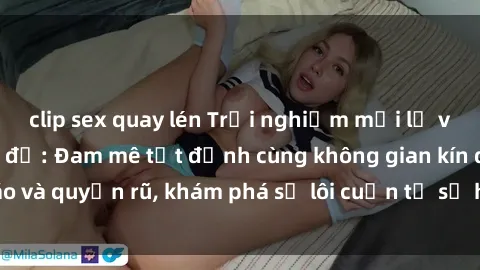 clip sex quay lén Trải nghiệm mới lạ với sex phòng thay đồ: Đam mê tột đỉnh cùng không gian kín đáo và quyến rũ, khám phá sự lôi cuốn từ sự hấp dẫn của nơi này.