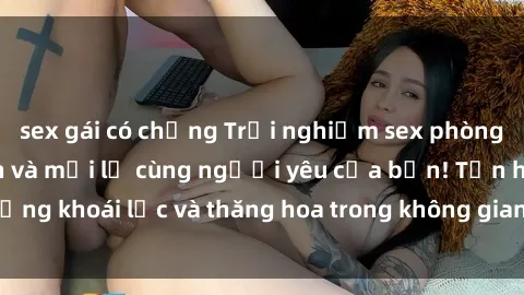 sex gái có chồng Trải nghiệm sex phòng tắm đầy kích thích và mới lạ cùng người yêu của bạn! Tận hưởng khoái lạc và thăng hoa trong không gian tắm ấm áp và gợi cảm.