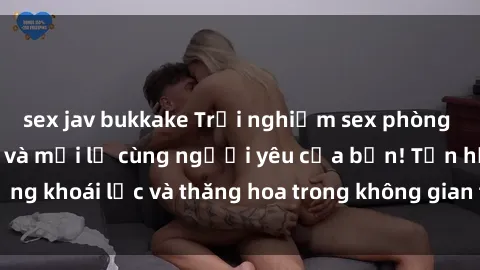 sex jav bukkake Trải nghiệm sex phòng tắm đầy kích thích và mới lạ cùng người yêu của bạn! Tận hưởng khoái lạc và thăng hoa trong không gian tắm ấm áp và gợi cảm.
