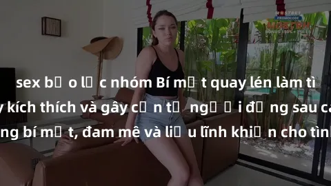 sex bạo lực nhóm Bí mật quay lén làm tình: Câu chuyện đầy kích thích và gây cấn từ người đứng sau camera. Hành động bí mật, đam mê và liều lĩnh khiến cho tình yêu trở nên mãnh liệt hơn bao giờ hết.