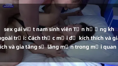 sex gái việt nam sinh viên Tận hưởng khoái cảm với sex ngoài trời: Cách thức mới để kích thích và gia tăng sự lãng mạn trong mối quan hệ của bạn!