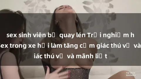 sex sinh viên bị quay lén Trải nghiệm hứa hẹn: Sex trong xe hơi làm tăng cảm giác thú vị và mãnh liệt