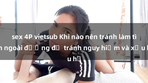 sex 4P vietsub Khi nào nên tránh làm tình ngoài đường để tránh nguy hiểm và xấu hổ