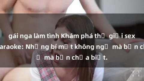gái nga làm tình Khám phá thế giới sex ở quán karaoke: Những bí mật không ngờ mà bạn chưa biết.