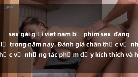 sex gái gọi viet nam bộ phim sex  đáng xem không thể bỏ lỡ trong năm nay. Đánh giá chân thực về những tác phẩm đầy kích thích và hấp dẫn này.