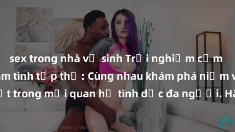 sex trong nhà vệ sinh Trải nghiệm cảm xúc mới mẻ với làm tình tập thể: Cùng nhau khám phá niềm vui và sự mãnh liệt trong mối quan hệ tình dục đa người. Hãy thử ngay để biết cảm giác thú vị này!