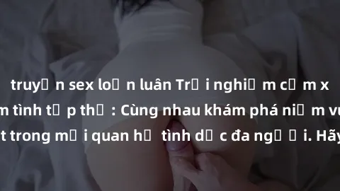 truyện sex loạn luân Trải nghiệm cảm xúc mới mẻ với làm tình tập thể: Cùng nhau khám phá niềm vui và sự mãnh liệt trong mối quan hệ tình dục đa người. Hãy thử ngay để biết cảm giác thú vị này!