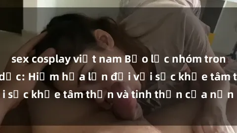sex cosplay việt nam Bạo lực nhóm trong các hành vi tình dục: Hiểm họa lớn đối với sức khỏe tâm thần và tinh thần của nạn nhân.