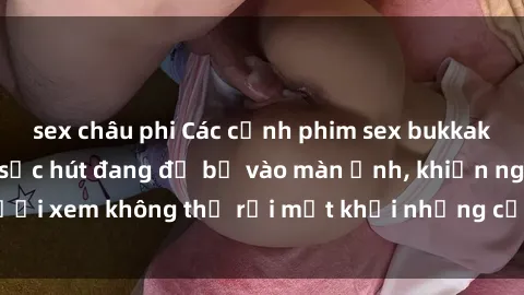 sex châu phi Các cảnh phim sex bukkake hấp dẫn và đầy sức hút đang đổ bộ vào màn ảnh, khiến người xem không thể rời mắt khỏi những cảnh quay đầy kích thích.