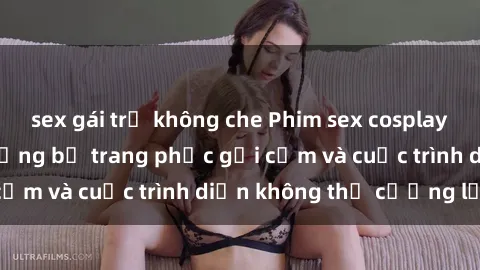sex gái trẻ không che Phim sex cosplay: Giấc mơ  cùng những bộ trang phục gợi cảm và cuộc trình diễn không thể cưỡng lại!