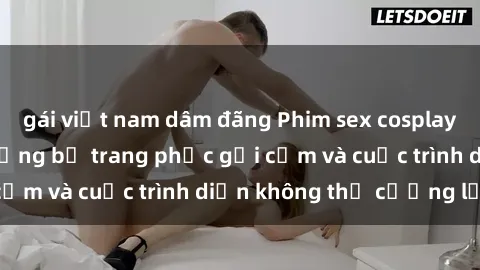 gái việt nam dâm đãng Phim sex cosplay: Giấc mơ  cùng những bộ trang phục gợi cảm và cuộc trình diễn không thể cưỡng lại!