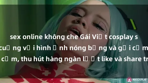 sex online không che Gái Việt cosplay sexy khiến fan phát cuồng với hình ảnh nóng bỏng và gợi cảm, thu hút hàng ngàn lượt like và share trên mạng xã hội.