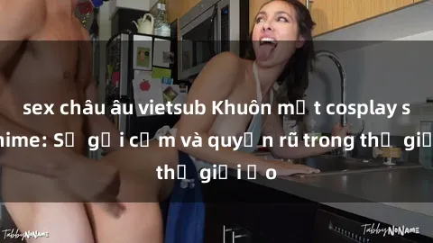 sex châu âu vietsub Khuôn mặt cosplay sex anime: Sự gợi cảm và quyến rũ trong thế giới ảo
