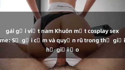 gái gọi việt nam Khuôn mặt cosplay sex anime: Sự gợi cảm và quyến rũ trong thế giới ảo