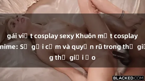 gái việt cosplay sexy Khuôn mặt cosplay sex anime: Sự gợi cảm và quyến rũ trong thế giới ảo