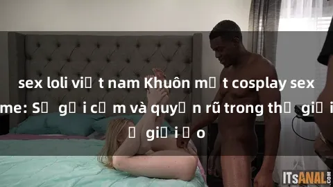 sex loli việt nam Khuôn mặt cosplay sex anime: Sự gợi cảm và quyến rũ trong thế giới ảo