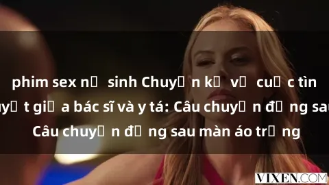 phim sex nữ sinh Chuyện kể về cuộc tình đầy nhiệt huyết giữa bác sĩ và y tá: Câu chuyện đằng sau màn áo trắng