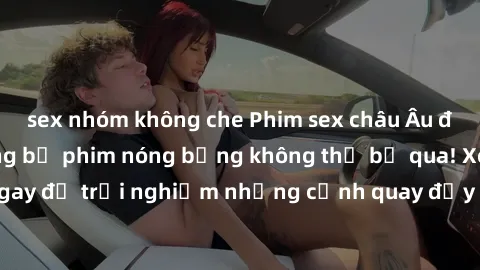 sex nhóm không che Phim sex châu Âu đỉnh cao: Top những bộ phim nóng bỏng không thể bỏ qua! Xem ngay để trải nghiệm những cảnh quay đầy kích thích và cuồng nhiệt.