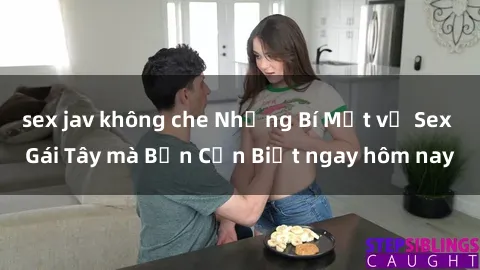 sex jav không che Những Bí Mật về Sex Gái Tây mà Bạn Cần Biết ngay hôm nay