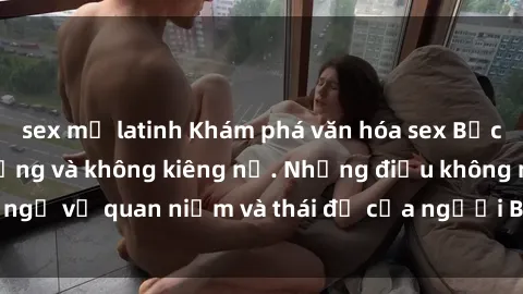 sex mỹ latinh Khám phá văn hóa sex Bắc Âu: Sự tự do, đa dạng và không kiêng nể. Những điều không ngờ về quan niệm và thái độ của người Bắc Âu đối với tình dục.