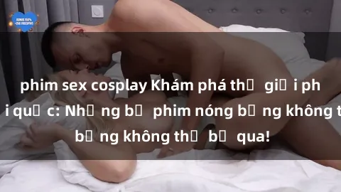 phim sex cosplay Khám phá thế giới phim sex ngoại quốc: Những bộ phim nóng bỏng không thể bỏ qua!