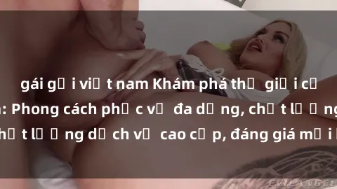 gái gọi việt nam Khám phá thế giới của gái gọi Việt Nam: Phong cách phục vụ đa dạng, chất lượng dịch vụ cao cấp, đáng giá mọi khoản chi phí