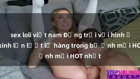 sex loli việt nam Động trời với hình ảnh gái xinh lần lượt lộ hàng trong bộ ảnh mới HOT nhất
