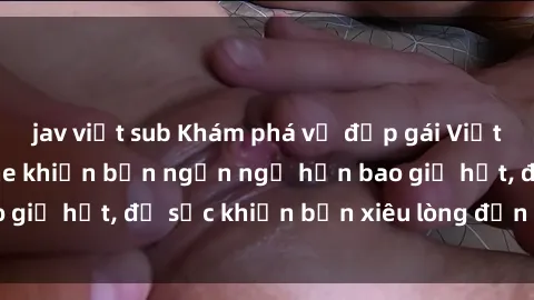 jav việt sub Khám phá vẻ đẹp gái Việt Nam nude không che khiến bạn ngẩn ngơ hơn bao giờ hết, đủ sức khiến bạn xiêu lòng đến ngất ngây