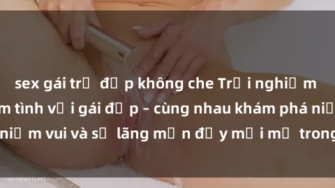 sex gái trẻ đẹp không che Trải nghiệm hạnh phúc khi làm tình với gái đẹp – cùng nhau khám phá niềm vui và sự lãng mạn đầy mới mẻ trong quan hệ của bạn.