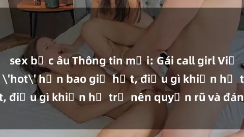 sex bắc âu Thông tin mới: Gái call girl Việt Nam đắt khách, 'hot' hơn bao giờ hết, điều gì khiến họ trở nên quyến rũ và đáng chú ý?