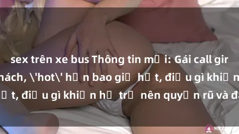 sex trên xe bus Thông tin mới: Gái call girl Việt Nam đắt khách, 'hot' hơn bao giờ hết, điều gì khiến họ trở nên quyến rũ và đáng chú ý?