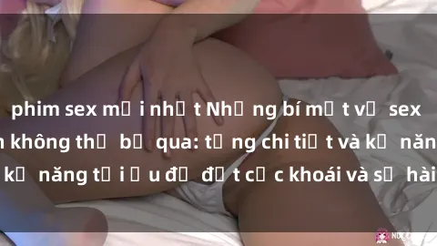 phim sex mới nhất Những bí mật về sex người lớn mà bạn không thể bỏ qua: từng chi tiết và kỹ năng tối ưu để đạt cực khoái và sự hài lòng tối đa.