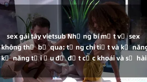sex gái tây vietsub Những bí mật về sex người lớn mà bạn không thể bỏ qua: từng chi tiết và kỹ năng tối ưu để đạt cực khoái và sự hài lòng tối đa.