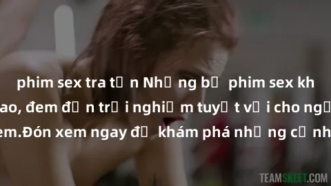 phim sex tra tấn Những bộ phim sex không che HD đỉnh cao, đem đến trải nghiệm tuyệt vời cho người xem.Đón xem ngay để khám phá những cảnh quay đẹp mắt và kích thích.