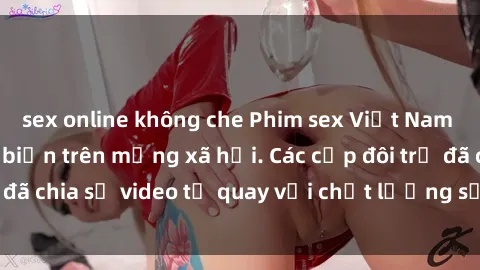 sex online không che Phim sex Việt Nam HD ngày càng phổ biến trên mạng xã hội. Các cặp đôi trẻ đã chia sẻ video tự quay với chất lượng sắc nét, gợi cảm.