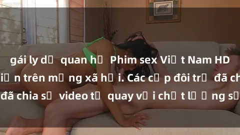 gái ly dị quan hệ Phim sex Việt Nam HD ngày càng phổ biến trên mạng xã hội. Các cặp đôi trẻ đã chia sẻ video tự quay với chất lượng sắc nét, gợi cảm.