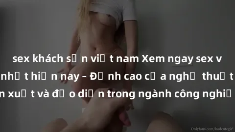 sex khách sạn việt nam Xem ngay sex video Việt Nam hot nhất hiện nay – Đỉnh cao của nghệ thuật diễn xuất và đạo diễn trong ngành công nghiệp phim người lớn tại đây!