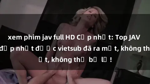 xem phim jav full HD Cập nhật: Top JAV idol xinh đẹp nhất được vietsub đã ra mắt, không thể bỏ lỡ!