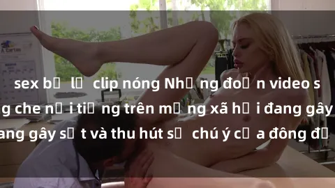 sex bị lộ clip nóng Những đoạn video sex Việt Nam không che nổi tiếng trên mạng xã hội đang gây sốt và thu hút sự chú ý của đông đảo người xem.
