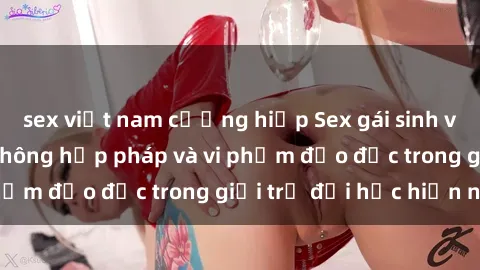 sex việt nam cưỡng hiếp Sex gái sinh viên: Hành vi gấu không hợp pháp và vi phạm đạo đức trong giới trẻ đại học hiện nay