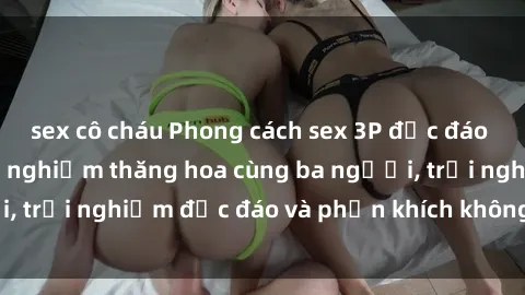 sex cô cháu Phong cách sex 3P độc đáo tại Việt Nam: Kinh nghiệm thăng hoa cùng ba người, trải nghiệm độc đáo và phấn khích không thể bỏ lỡ!