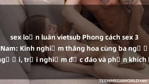 sex loạn luân vietsub Phong cách sex 3P độc đáo tại Việt Nam: Kinh nghiệm thăng hoa cùng ba người, trải nghiệm độc đáo và phấn khích không thể bỏ lỡ!