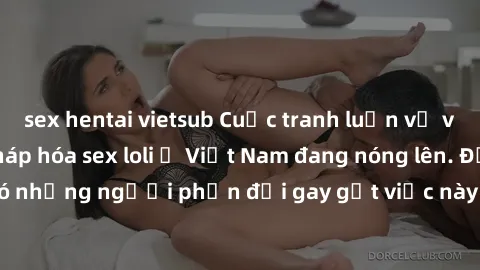 sex hentai vietsub Cuộc tranh luận về việc có nên hợp pháp hóa sex loli ở Việt Nam đang nóng lên. Đồng thời, cũng có những người phản đối gay gắt việc này vì lo ngại về tác động tiêu cực lên trẻ em và