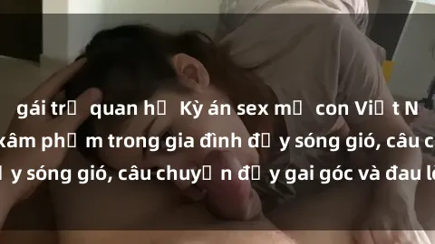 gái trẻ quan hệ Kỳ án sex mẹ con Việt Nam: Sự sở hữu và xâm phạm trong gia đình đầy sóng gió, câu chuyện đầy gai góc và đau lòng.