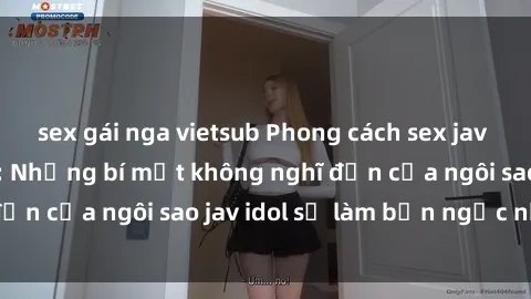 sex gái nga vietsub Phong cách sex jav idol siêu hấp dẫn: Những bí mật không nghĩ đến của ngôi sao jav idol sẽ làm bạn ngạc nhiên!
