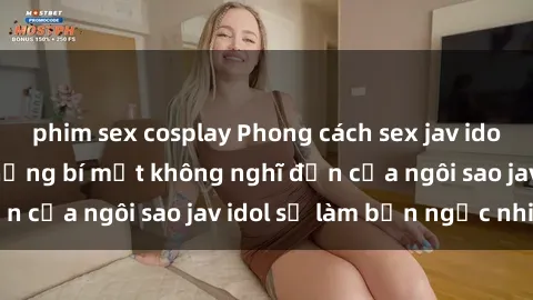phim sex cosplay Phong cách sex jav idol siêu hấp dẫn: Những bí mật không nghĩ đến của ngôi sao jav idol sẽ làm bạn ngạc nhiên!